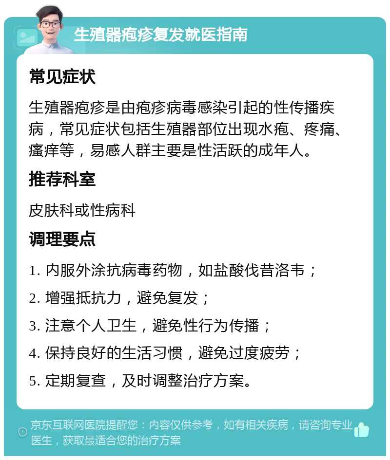 生殖器疱疹复发就医指南 常见症状 生殖器疱疹是由疱疹病毒感染引起的性传播疾病，常见症状包括生殖器部位出现水疱、疼痛、瘙痒等，易感人群主要是性活跃的成年人。 推荐科室 皮肤科或性病科 调理要点 1. 内服外涂抗病毒药物，如盐酸伐昔洛韦； 2. 增强抵抗力，避免复发； 3. 注意个人卫生，避免性行为传播； 4. 保持良好的生活习惯，避免过度疲劳； 5. 定期复查，及时调整治疗方案。