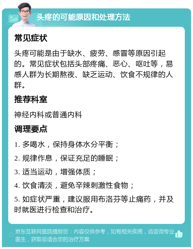 头疼的可能原因和处理方法 常见症状 头疼可能是由于缺水、疲劳、感冒等原因引起的。常见症状包括头部疼痛、恶心、呕吐等，易感人群为长期熬夜、缺乏运动、饮食不规律的人群。 推荐科室 神经内科或普通内科 调理要点 1. 多喝水，保持身体水分平衡； 2. 规律作息，保证充足的睡眠； 3. 适当运动，增强体质； 4. 饮食清淡，避免辛辣刺激性食物； 5. 如症状严重，建议服用布洛芬等止痛药，并及时就医进行检查和治疗。