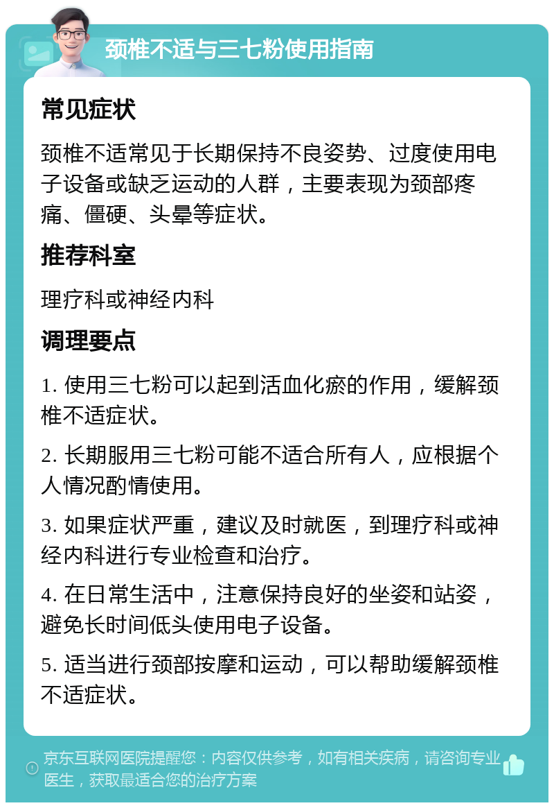 颈椎不适与三七粉使用指南 常见症状 颈椎不适常见于长期保持不良姿势、过度使用电子设备或缺乏运动的人群，主要表现为颈部疼痛、僵硬、头晕等症状。 推荐科室 理疗科或神经内科 调理要点 1. 使用三七粉可以起到活血化瘀的作用，缓解颈椎不适症状。 2. 长期服用三七粉可能不适合所有人，应根据个人情况酌情使用。 3. 如果症状严重，建议及时就医，到理疗科或神经内科进行专业检查和治疗。 4. 在日常生活中，注意保持良好的坐姿和站姿，避免长时间低头使用电子设备。 5. 适当进行颈部按摩和运动，可以帮助缓解颈椎不适症状。