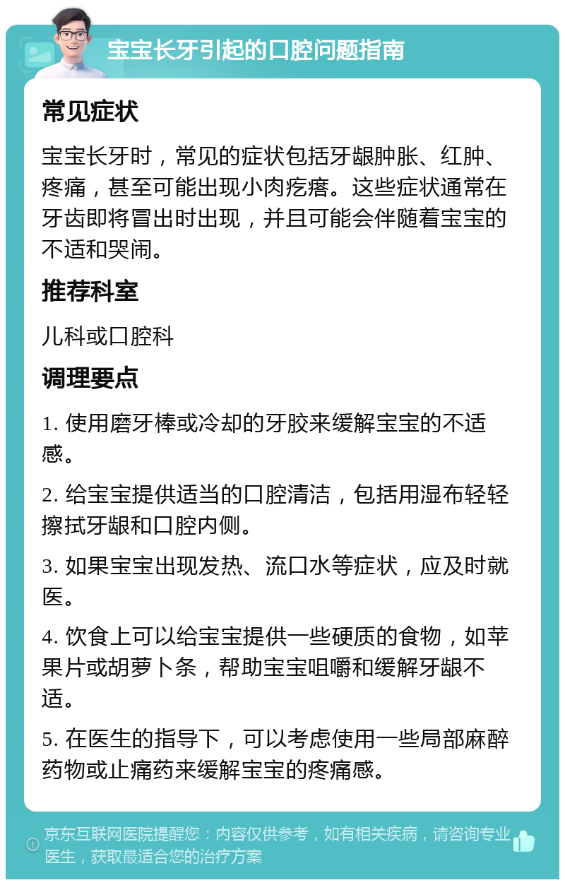 宝宝长牙引起的口腔问题指南 常见症状 宝宝长牙时，常见的症状包括牙龈肿胀、红肿、疼痛，甚至可能出现小肉疙瘩。这些症状通常在牙齿即将冒出时出现，并且可能会伴随着宝宝的不适和哭闹。 推荐科室 儿科或口腔科 调理要点 1. 使用磨牙棒或冷却的牙胶来缓解宝宝的不适感。 2. 给宝宝提供适当的口腔清洁，包括用湿布轻轻擦拭牙龈和口腔内侧。 3. 如果宝宝出现发热、流口水等症状，应及时就医。 4. 饮食上可以给宝宝提供一些硬质的食物，如苹果片或胡萝卜条，帮助宝宝咀嚼和缓解牙龈不适。 5. 在医生的指导下，可以考虑使用一些局部麻醉药物或止痛药来缓解宝宝的疼痛感。