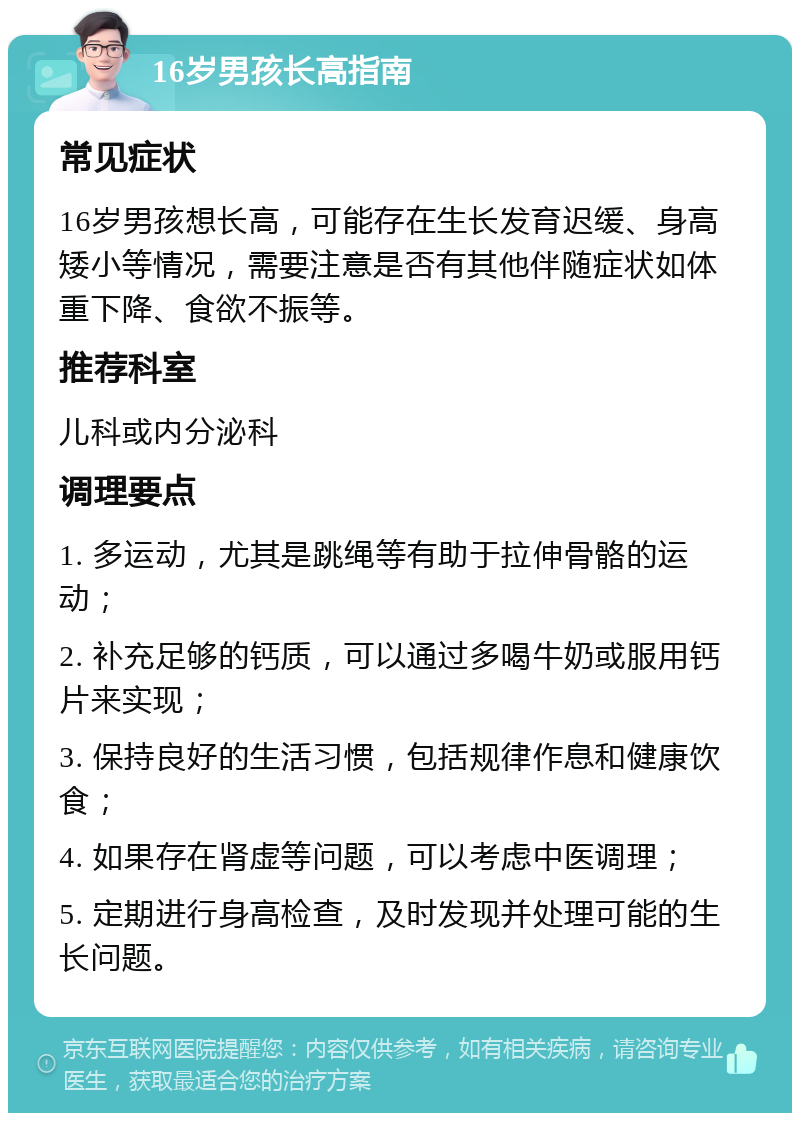 16岁男孩长高指南 常见症状 16岁男孩想长高，可能存在生长发育迟缓、身高矮小等情况，需要注意是否有其他伴随症状如体重下降、食欲不振等。 推荐科室 儿科或内分泌科 调理要点 1. 多运动，尤其是跳绳等有助于拉伸骨骼的运动； 2. 补充足够的钙质，可以通过多喝牛奶或服用钙片来实现； 3. 保持良好的生活习惯，包括规律作息和健康饮食； 4. 如果存在肾虚等问题，可以考虑中医调理； 5. 定期进行身高检查，及时发现并处理可能的生长问题。