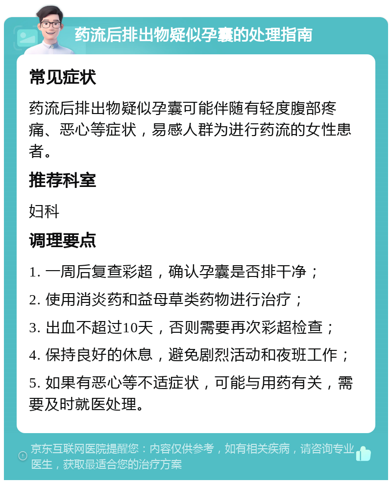 药流后排出物疑似孕囊的处理指南 常见症状 药流后排出物疑似孕囊可能伴随有轻度腹部疼痛、恶心等症状，易感人群为进行药流的女性患者。 推荐科室 妇科 调理要点 1. 一周后复查彩超，确认孕囊是否排干净； 2. 使用消炎药和益母草类药物进行治疗； 3. 出血不超过10天，否则需要再次彩超检查； 4. 保持良好的休息，避免剧烈活动和夜班工作； 5. 如果有恶心等不适症状，可能与用药有关，需要及时就医处理。