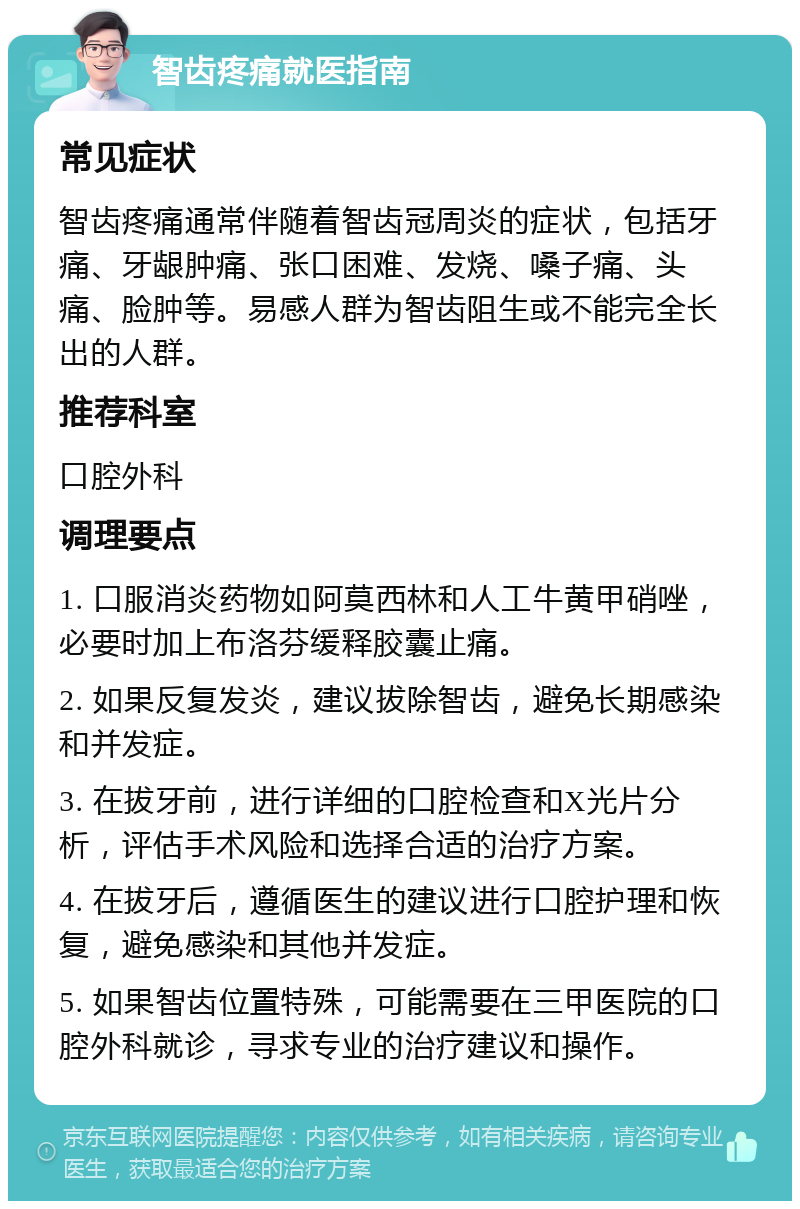 智齿疼痛就医指南 常见症状 智齿疼痛通常伴随着智齿冠周炎的症状，包括牙痛、牙龈肿痛、张口困难、发烧、嗓子痛、头痛、脸肿等。易感人群为智齿阻生或不能完全长出的人群。 推荐科室 口腔外科 调理要点 1. 口服消炎药物如阿莫西林和人工牛黄甲硝唑，必要时加上布洛芬缓释胶囊止痛。 2. 如果反复发炎，建议拔除智齿，避免长期感染和并发症。 3. 在拔牙前，进行详细的口腔检查和X光片分析，评估手术风险和选择合适的治疗方案。 4. 在拔牙后，遵循医生的建议进行口腔护理和恢复，避免感染和其他并发症。 5. 如果智齿位置特殊，可能需要在三甲医院的口腔外科就诊，寻求专业的治疗建议和操作。