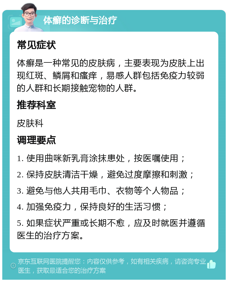 体癣的诊断与治疗 常见症状 体癣是一种常见的皮肤病，主要表现为皮肤上出现红斑、鳞屑和瘙痒，易感人群包括免疫力较弱的人群和长期接触宠物的人群。 推荐科室 皮肤科 调理要点 1. 使用曲咪新乳膏涂抹患处，按医嘱使用； 2. 保持皮肤清洁干燥，避免过度摩擦和刺激； 3. 避免与他人共用毛巾、衣物等个人物品； 4. 加强免疫力，保持良好的生活习惯； 5. 如果症状严重或长期不愈，应及时就医并遵循医生的治疗方案。