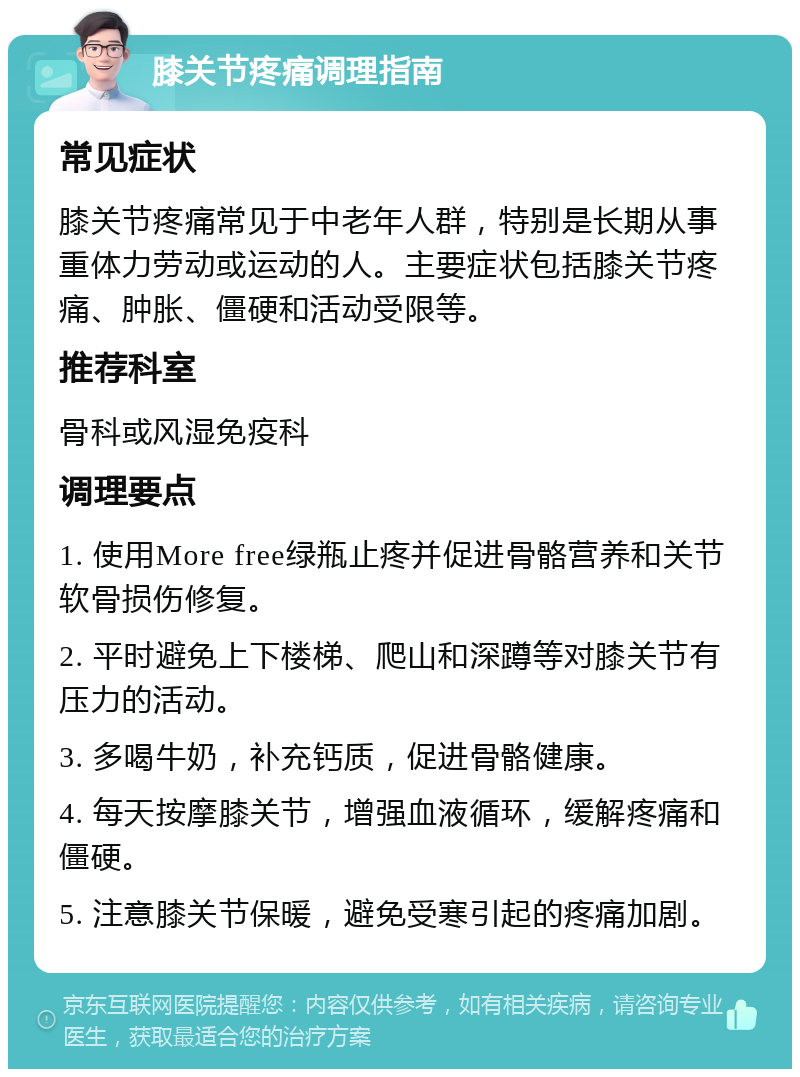 膝关节疼痛调理指南 常见症状 膝关节疼痛常见于中老年人群，特别是长期从事重体力劳动或运动的人。主要症状包括膝关节疼痛、肿胀、僵硬和活动受限等。 推荐科室 骨科或风湿免疫科 调理要点 1. 使用More free绿瓶止疼并促进骨骼营养和关节软骨损伤修复。 2. 平时避免上下楼梯、爬山和深蹲等对膝关节有压力的活动。 3. 多喝牛奶，补充钙质，促进骨骼健康。 4. 每天按摩膝关节，增强血液循环，缓解疼痛和僵硬。 5. 注意膝关节保暖，避免受寒引起的疼痛加剧。