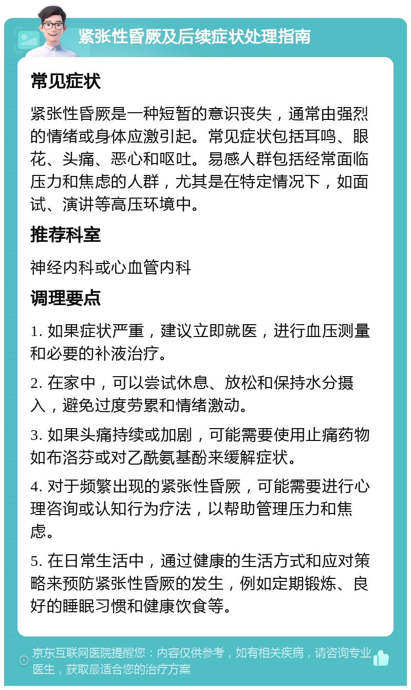 紧张性昏厥及后续症状处理指南 常见症状 紧张性昏厥是一种短暂的意识丧失，通常由强烈的情绪或身体应激引起。常见症状包括耳鸣、眼花、头痛、恶心和呕吐。易感人群包括经常面临压力和焦虑的人群，尤其是在特定情况下，如面试、演讲等高压环境中。 推荐科室 神经内科或心血管内科 调理要点 1. 如果症状严重，建议立即就医，进行血压测量和必要的补液治疗。 2. 在家中，可以尝试休息、放松和保持水分摄入，避免过度劳累和情绪激动。 3. 如果头痛持续或加剧，可能需要使用止痛药物如布洛芬或对乙酰氨基酚来缓解症状。 4. 对于频繁出现的紧张性昏厥，可能需要进行心理咨询或认知行为疗法，以帮助管理压力和焦虑。 5. 在日常生活中，通过健康的生活方式和应对策略来预防紧张性昏厥的发生，例如定期锻炼、良好的睡眠习惯和健康饮食等。