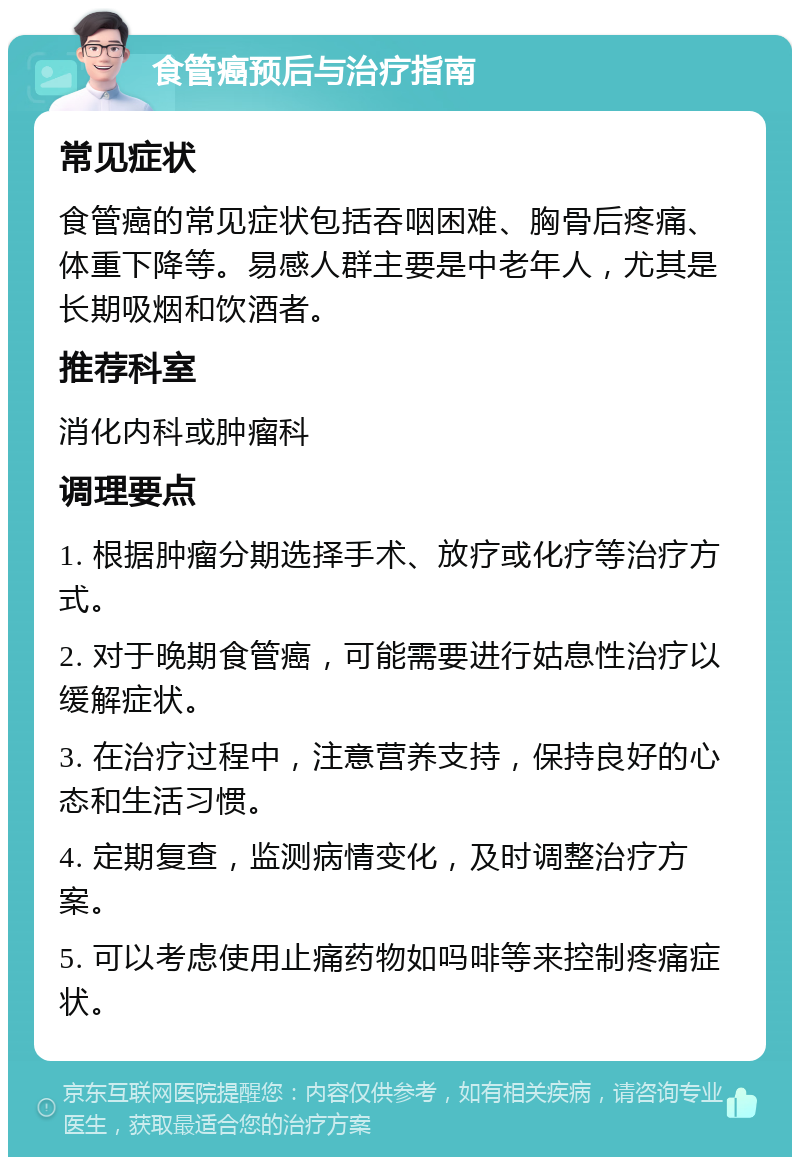 食管癌预后与治疗指南 常见症状 食管癌的常见症状包括吞咽困难、胸骨后疼痛、体重下降等。易感人群主要是中老年人，尤其是长期吸烟和饮酒者。 推荐科室 消化内科或肿瘤科 调理要点 1. 根据肿瘤分期选择手术、放疗或化疗等治疗方式。 2. 对于晚期食管癌，可能需要进行姑息性治疗以缓解症状。 3. 在治疗过程中，注意营养支持，保持良好的心态和生活习惯。 4. 定期复查，监测病情变化，及时调整治疗方案。 5. 可以考虑使用止痛药物如吗啡等来控制疼痛症状。