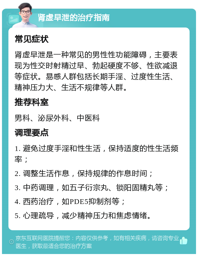 肾虚早泄的治疗指南 常见症状 肾虚早泄是一种常见的男性性功能障碍，主要表现为性交时射精过早、勃起硬度不够、性欲减退等症状。易感人群包括长期手淫、过度性生活、精神压力大、生活不规律等人群。 推荐科室 男科、泌尿外科、中医科 调理要点 1. 避免过度手淫和性生活，保持适度的性生活频率； 2. 调整生活作息，保持规律的作息时间； 3. 中药调理，如五子衍宗丸、锁阳固精丸等； 4. 西药治疗，如PDE5抑制剂等； 5. 心理疏导，减少精神压力和焦虑情绪。