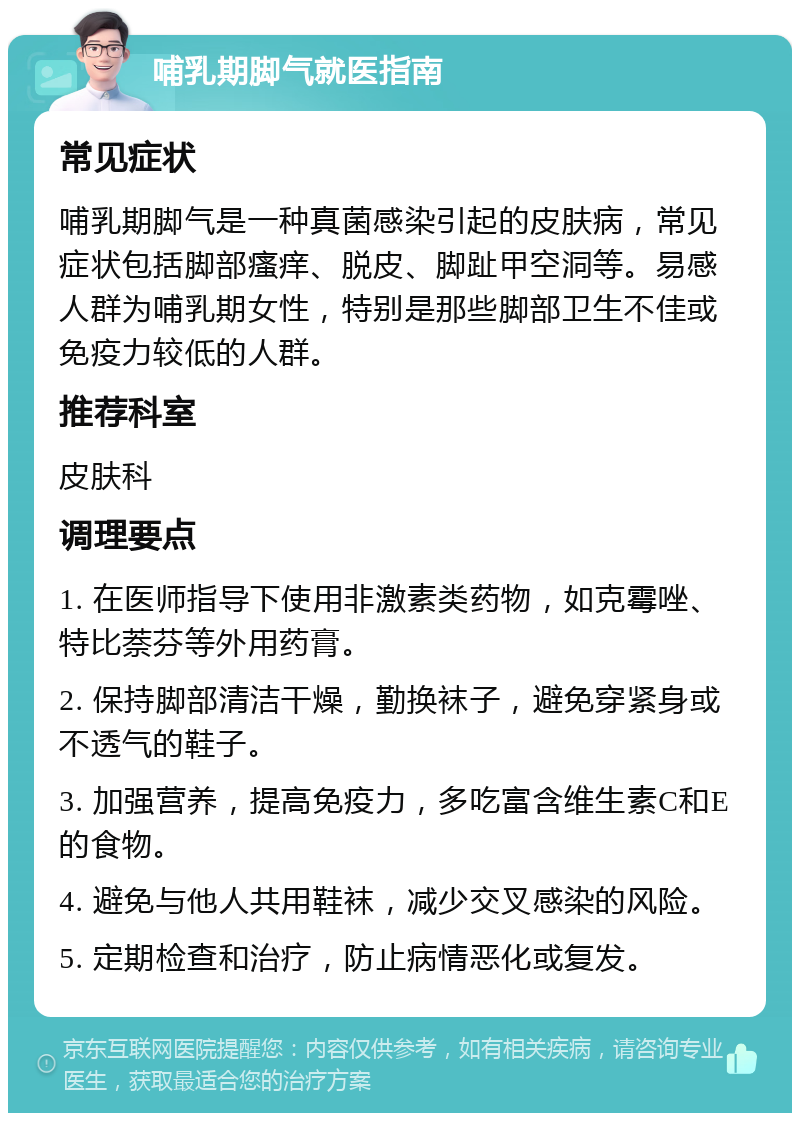 哺乳期脚气就医指南 常见症状 哺乳期脚气是一种真菌感染引起的皮肤病，常见症状包括脚部瘙痒、脱皮、脚趾甲空洞等。易感人群为哺乳期女性，特别是那些脚部卫生不佳或免疫力较低的人群。 推荐科室 皮肤科 调理要点 1. 在医师指导下使用非激素类药物，如克霉唑、特比萘芬等外用药膏。 2. 保持脚部清洁干燥，勤换袜子，避免穿紧身或不透气的鞋子。 3. 加强营养，提高免疫力，多吃富含维生素C和E的食物。 4. 避免与他人共用鞋袜，减少交叉感染的风险。 5. 定期检查和治疗，防止病情恶化或复发。