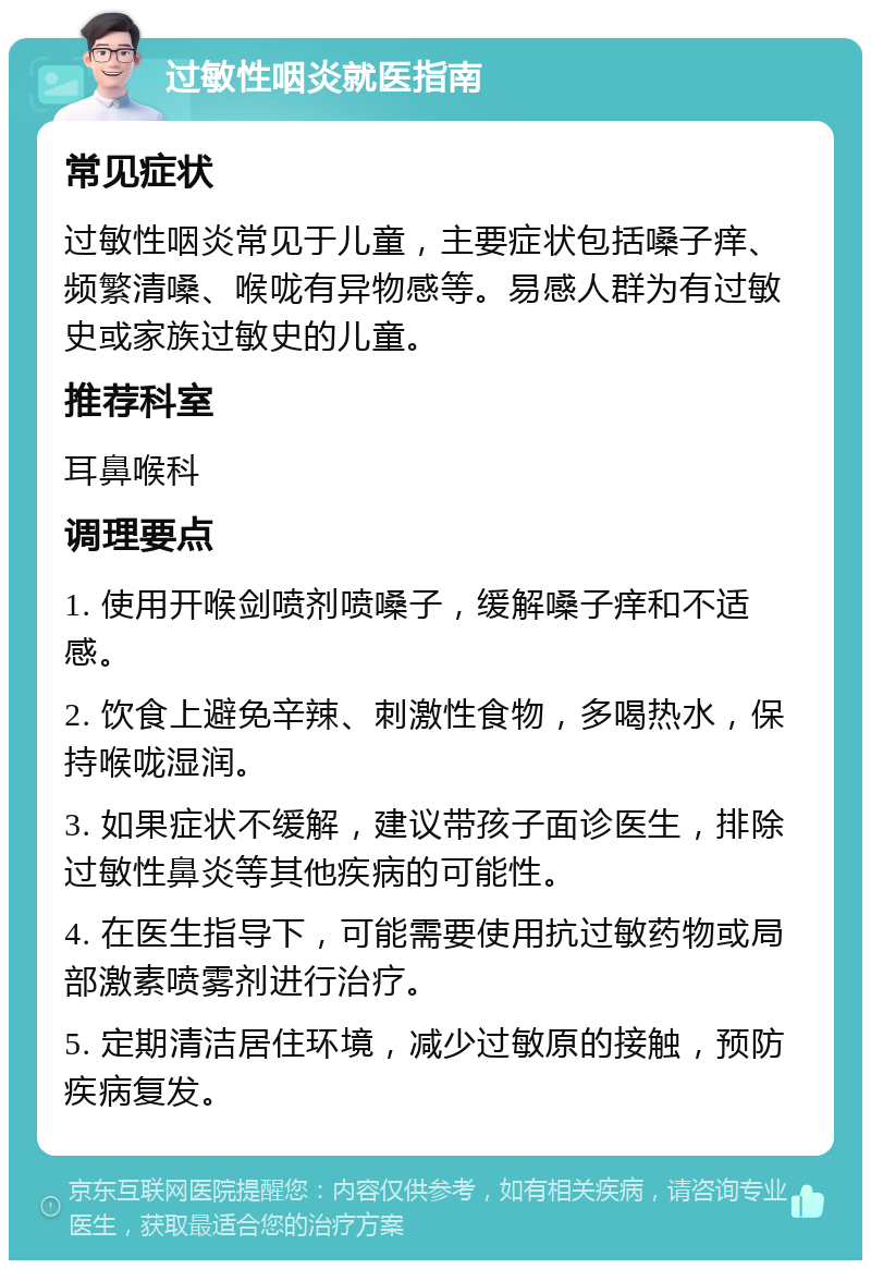 过敏性咽炎就医指南 常见症状 过敏性咽炎常见于儿童，主要症状包括嗓子痒、频繁清嗓、喉咙有异物感等。易感人群为有过敏史或家族过敏史的儿童。 推荐科室 耳鼻喉科 调理要点 1. 使用开喉剑喷剂喷嗓子，缓解嗓子痒和不适感。 2. 饮食上避免辛辣、刺激性食物，多喝热水，保持喉咙湿润。 3. 如果症状不缓解，建议带孩子面诊医生，排除过敏性鼻炎等其他疾病的可能性。 4. 在医生指导下，可能需要使用抗过敏药物或局部激素喷雾剂进行治疗。 5. 定期清洁居住环境，减少过敏原的接触，预防疾病复发。