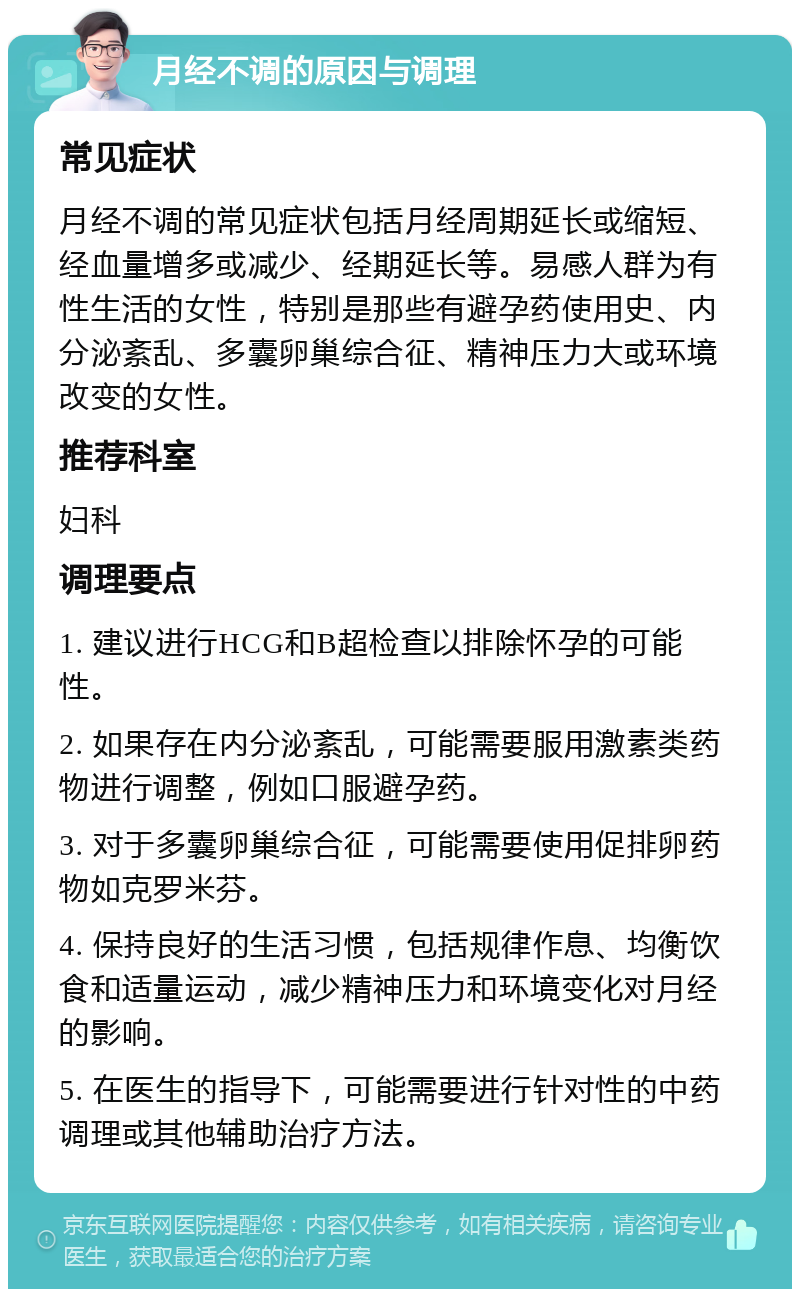 月经不调的原因与调理 常见症状 月经不调的常见症状包括月经周期延长或缩短、经血量增多或减少、经期延长等。易感人群为有性生活的女性，特别是那些有避孕药使用史、内分泌紊乱、多囊卵巢综合征、精神压力大或环境改变的女性。 推荐科室 妇科 调理要点 1. 建议进行HCG和B超检查以排除怀孕的可能性。 2. 如果存在内分泌紊乱，可能需要服用激素类药物进行调整，例如口服避孕药。 3. 对于多囊卵巢综合征，可能需要使用促排卵药物如克罗米芬。 4. 保持良好的生活习惯，包括规律作息、均衡饮食和适量运动，减少精神压力和环境变化对月经的影响。 5. 在医生的指导下，可能需要进行针对性的中药调理或其他辅助治疗方法。