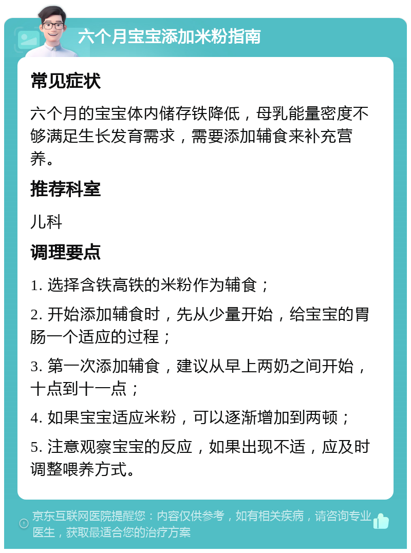 六个月宝宝添加米粉指南 常见症状 六个月的宝宝体内储存铁降低，母乳能量密度不够满足生长发育需求，需要添加辅食来补充营养。 推荐科室 儿科 调理要点 1. 选择含铁高铁的米粉作为辅食； 2. 开始添加辅食时，先从少量开始，给宝宝的胃肠一个适应的过程； 3. 第一次添加辅食，建议从早上两奶之间开始，十点到十一点； 4. 如果宝宝适应米粉，可以逐渐增加到两顿； 5. 注意观察宝宝的反应，如果出现不适，应及时调整喂养方式。