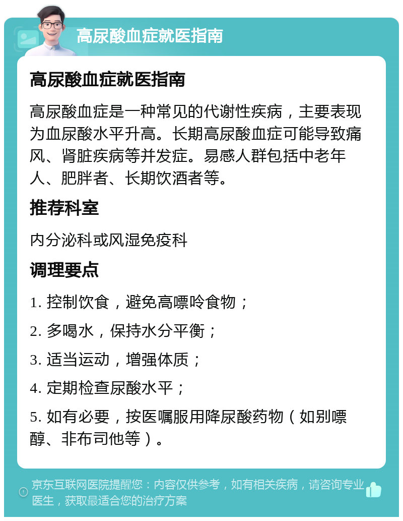 高尿酸血症就医指南 高尿酸血症就医指南 高尿酸血症是一种常见的代谢性疾病，主要表现为血尿酸水平升高。长期高尿酸血症可能导致痛风、肾脏疾病等并发症。易感人群包括中老年人、肥胖者、长期饮酒者等。 推荐科室 内分泌科或风湿免疫科 调理要点 1. 控制饮食，避免高嘌呤食物； 2. 多喝水，保持水分平衡； 3. 适当运动，增强体质； 4. 定期检查尿酸水平； 5. 如有必要，按医嘱服用降尿酸药物（如别嘌醇、非布司他等）。