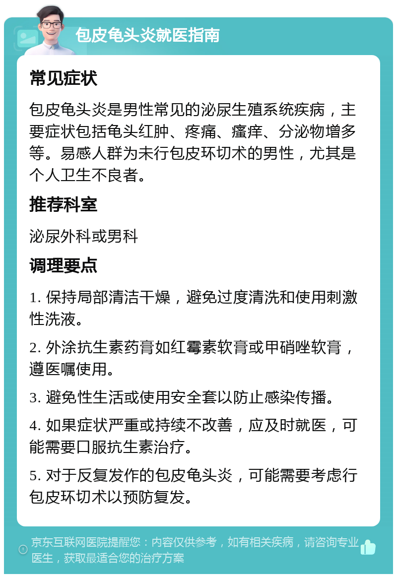 包皮龟头炎就医指南 常见症状 包皮龟头炎是男性常见的泌尿生殖系统疾病，主要症状包括龟头红肿、疼痛、瘙痒、分泌物增多等。易感人群为未行包皮环切术的男性，尤其是个人卫生不良者。 推荐科室 泌尿外科或男科 调理要点 1. 保持局部清洁干燥，避免过度清洗和使用刺激性洗液。 2. 外涂抗生素药膏如红霉素软膏或甲硝唑软膏，遵医嘱使用。 3. 避免性生活或使用安全套以防止感染传播。 4. 如果症状严重或持续不改善，应及时就医，可能需要口服抗生素治疗。 5. 对于反复发作的包皮龟头炎，可能需要考虑行包皮环切术以预防复发。