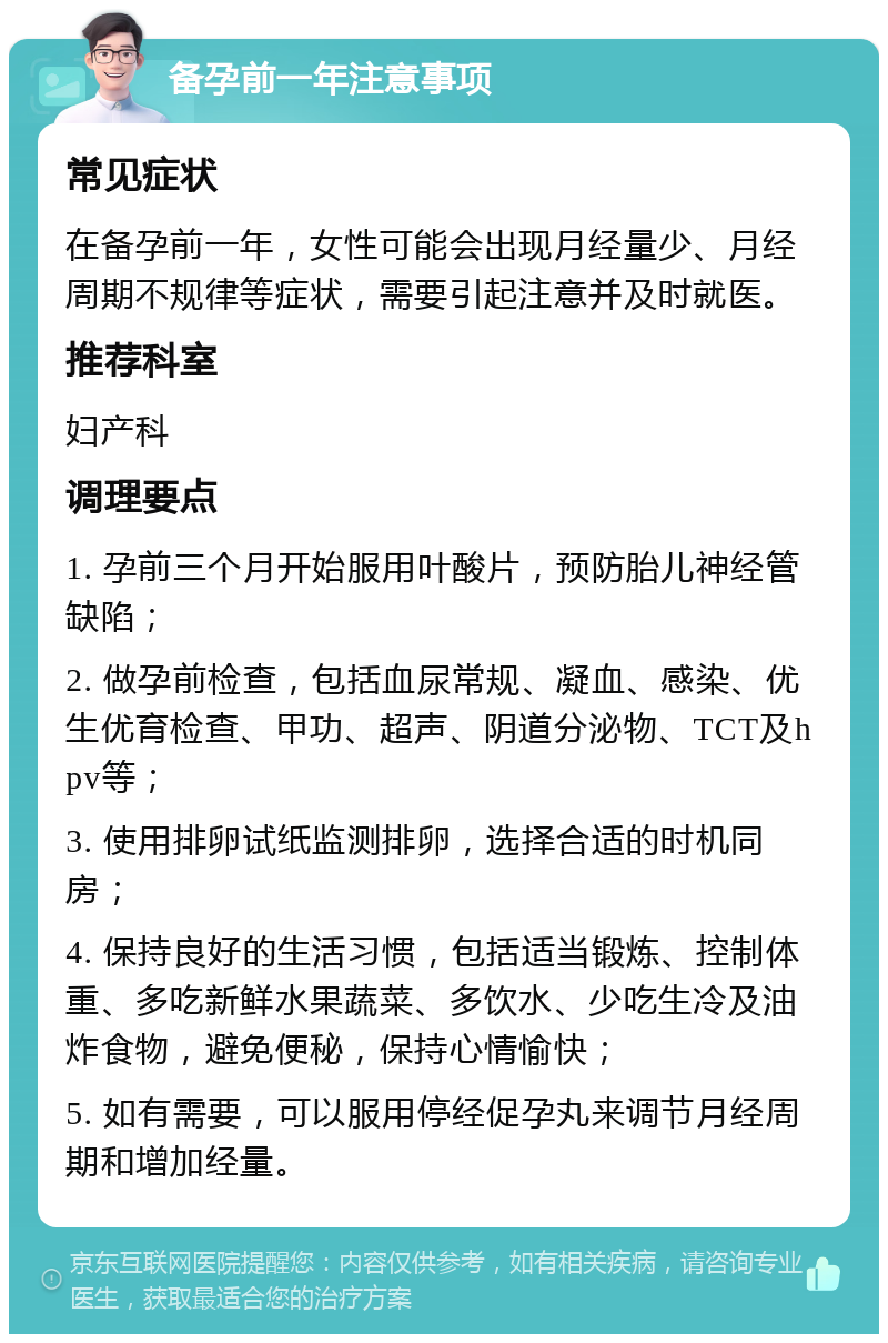 备孕前一年注意事项 常见症状 在备孕前一年，女性可能会出现月经量少、月经周期不规律等症状，需要引起注意并及时就医。 推荐科室 妇产科 调理要点 1. 孕前三个月开始服用叶酸片，预防胎儿神经管缺陷； 2. 做孕前检查，包括血尿常规、凝血、感染、优生优育检查、甲功、超声、阴道分泌物、TCT及hpv等； 3. 使用排卵试纸监测排卵，选择合适的时机同房； 4. 保持良好的生活习惯，包括适当锻炼、控制体重、多吃新鲜水果蔬菜、多饮水、少吃生冷及油炸食物，避免便秘，保持心情愉快； 5. 如有需要，可以服用停经促孕丸来调节月经周期和增加经量。