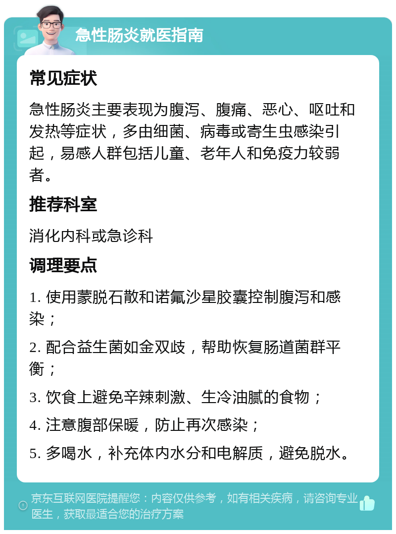 急性肠炎就医指南 常见症状 急性肠炎主要表现为腹泻、腹痛、恶心、呕吐和发热等症状，多由细菌、病毒或寄生虫感染引起，易感人群包括儿童、老年人和免疫力较弱者。 推荐科室 消化内科或急诊科 调理要点 1. 使用蒙脱石散和诺氟沙星胶囊控制腹泻和感染； 2. 配合益生菌如金双歧，帮助恢复肠道菌群平衡； 3. 饮食上避免辛辣刺激、生冷油腻的食物； 4. 注意腹部保暖，防止再次感染； 5. 多喝水，补充体内水分和电解质，避免脱水。