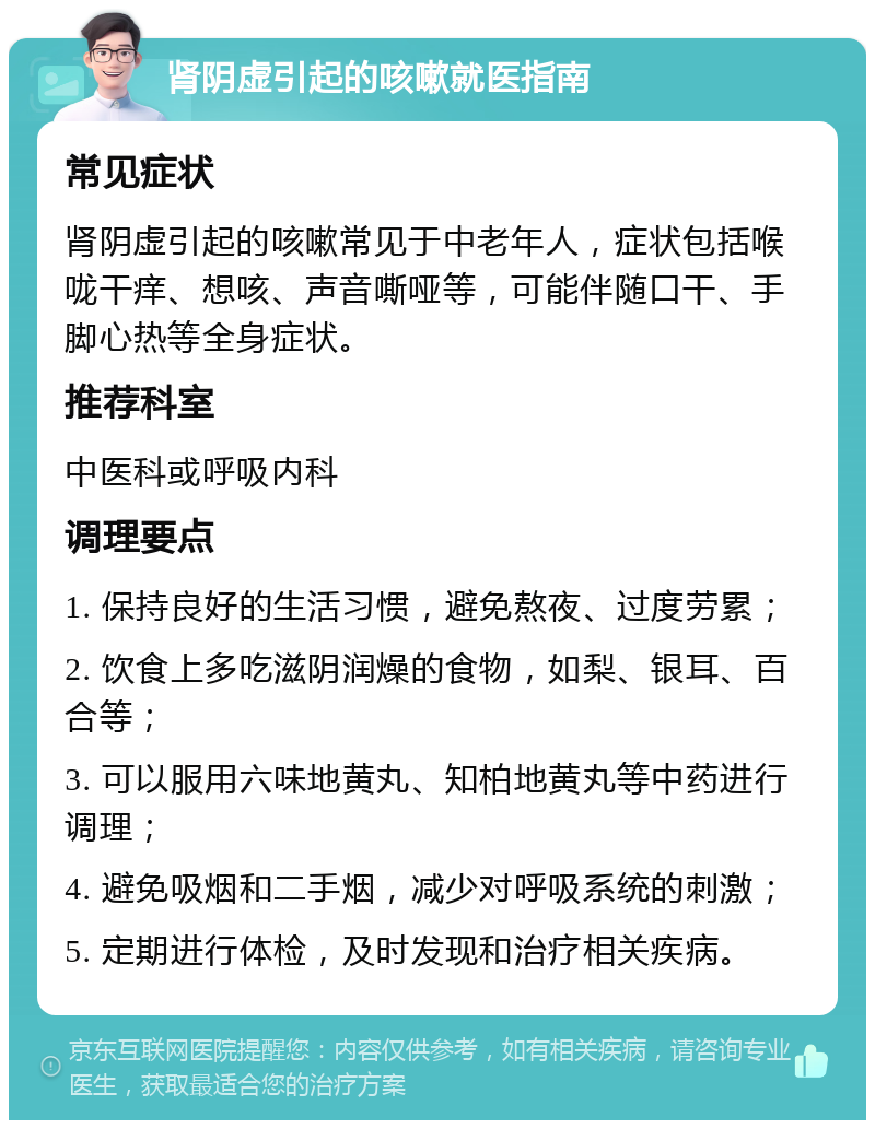 肾阴虚引起的咳嗽就医指南 常见症状 肾阴虚引起的咳嗽常见于中老年人，症状包括喉咙干痒、想咳、声音嘶哑等，可能伴随口干、手脚心热等全身症状。 推荐科室 中医科或呼吸内科 调理要点 1. 保持良好的生活习惯，避免熬夜、过度劳累； 2. 饮食上多吃滋阴润燥的食物，如梨、银耳、百合等； 3. 可以服用六味地黄丸、知柏地黄丸等中药进行调理； 4. 避免吸烟和二手烟，减少对呼吸系统的刺激； 5. 定期进行体检，及时发现和治疗相关疾病。