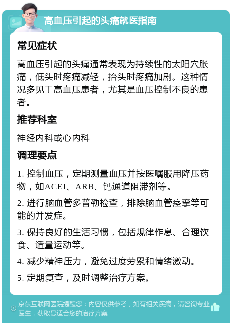 高血压引起的头痛就医指南 常见症状 高血压引起的头痛通常表现为持续性的太阳穴胀痛，低头时疼痛减轻，抬头时疼痛加剧。这种情况多见于高血压患者，尤其是血压控制不良的患者。 推荐科室 神经内科或心内科 调理要点 1. 控制血压，定期测量血压并按医嘱服用降压药物，如ACEI、ARB、钙通道阻滞剂等。 2. 进行脑血管多普勒检查，排除脑血管痉挛等可能的并发症。 3. 保持良好的生活习惯，包括规律作息、合理饮食、适量运动等。 4. 减少精神压力，避免过度劳累和情绪激动。 5. 定期复查，及时调整治疗方案。