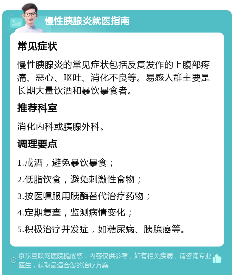 慢性胰腺炎就医指南 常见症状 慢性胰腺炎的常见症状包括反复发作的上腹部疼痛、恶心、呕吐、消化不良等。易感人群主要是长期大量饮酒和暴饮暴食者。 推荐科室 消化内科或胰腺外科。 调理要点 1.戒酒，避免暴饮暴食； 2.低脂饮食，避免刺激性食物； 3.按医嘱服用胰酶替代治疗药物； 4.定期复查，监测病情变化； 5.积极治疗并发症，如糖尿病、胰腺癌等。