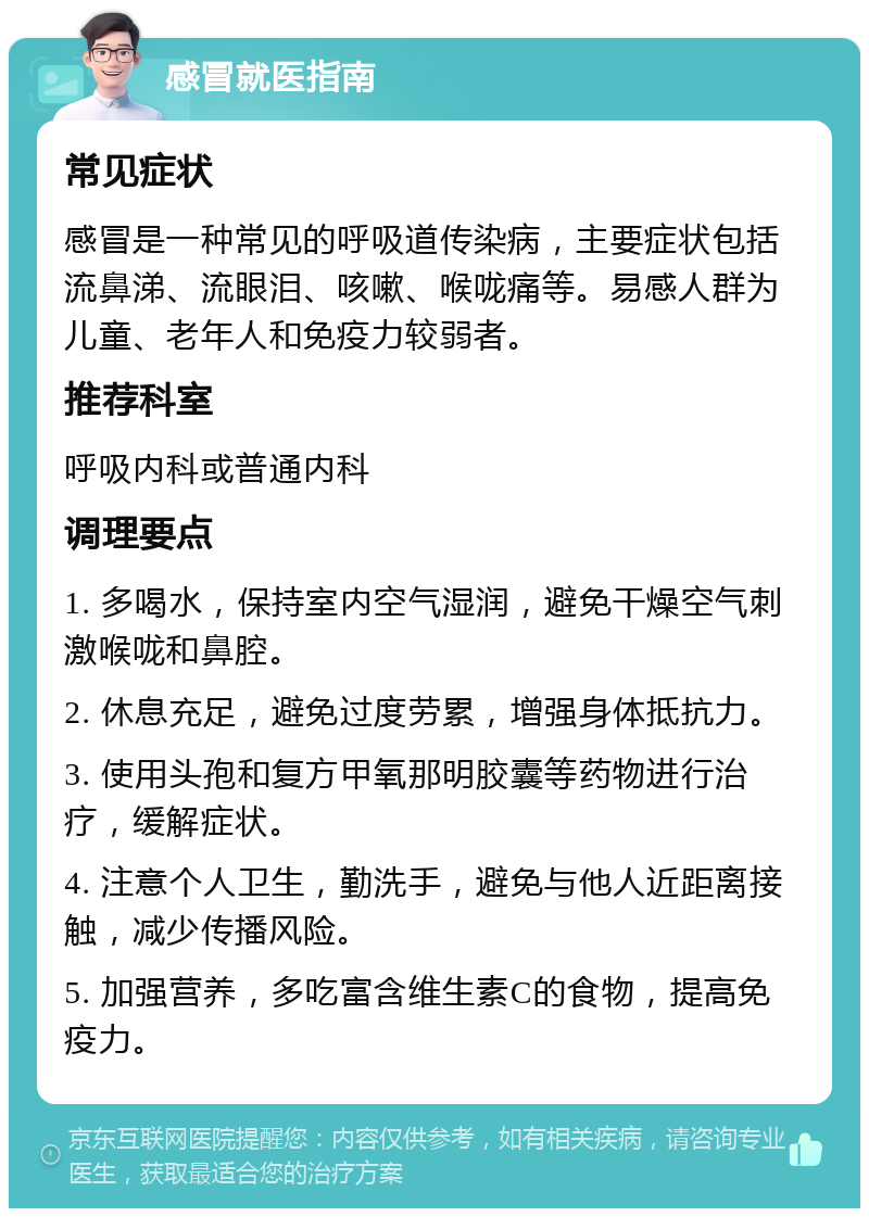 感冒就医指南 常见症状 感冒是一种常见的呼吸道传染病，主要症状包括流鼻涕、流眼泪、咳嗽、喉咙痛等。易感人群为儿童、老年人和免疫力较弱者。 推荐科室 呼吸内科或普通内科 调理要点 1. 多喝水，保持室内空气湿润，避免干燥空气刺激喉咙和鼻腔。 2. 休息充足，避免过度劳累，增强身体抵抗力。 3. 使用头孢和复方甲氧那明胶囊等药物进行治疗，缓解症状。 4. 注意个人卫生，勤洗手，避免与他人近距离接触，减少传播风险。 5. 加强营养，多吃富含维生素C的食物，提高免疫力。