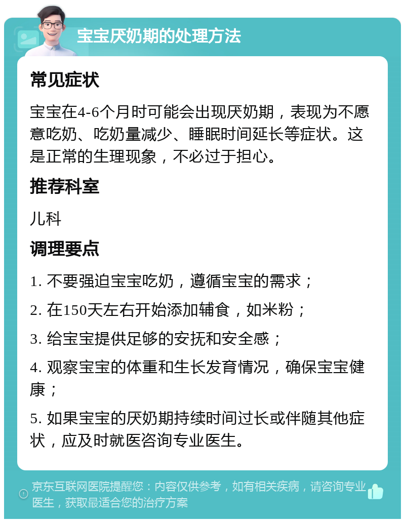 宝宝厌奶期的处理方法 常见症状 宝宝在4-6个月时可能会出现厌奶期，表现为不愿意吃奶、吃奶量减少、睡眠时间延长等症状。这是正常的生理现象，不必过于担心。 推荐科室 儿科 调理要点 1. 不要强迫宝宝吃奶，遵循宝宝的需求； 2. 在150天左右开始添加辅食，如米粉； 3. 给宝宝提供足够的安抚和安全感； 4. 观察宝宝的体重和生长发育情况，确保宝宝健康； 5. 如果宝宝的厌奶期持续时间过长或伴随其他症状，应及时就医咨询专业医生。