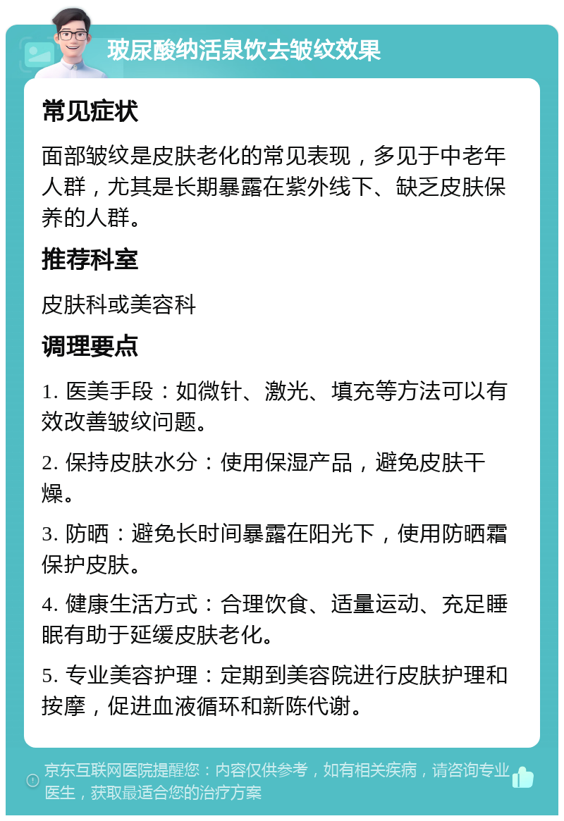 玻尿酸纳活泉饮去皱纹效果 常见症状 面部皱纹是皮肤老化的常见表现，多见于中老年人群，尤其是长期暴露在紫外线下、缺乏皮肤保养的人群。 推荐科室 皮肤科或美容科 调理要点 1. 医美手段：如微针、激光、填充等方法可以有效改善皱纹问题。 2. 保持皮肤水分：使用保湿产品，避免皮肤干燥。 3. 防晒：避免长时间暴露在阳光下，使用防晒霜保护皮肤。 4. 健康生活方式：合理饮食、适量运动、充足睡眠有助于延缓皮肤老化。 5. 专业美容护理：定期到美容院进行皮肤护理和按摩，促进血液循环和新陈代谢。