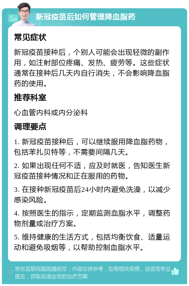 新冠疫苗后如何管理降血脂药 常见症状 新冠疫苗接种后，个别人可能会出现轻微的副作用，如注射部位疼痛、发热、疲劳等。这些症状通常在接种后几天内自行消失，不会影响降血脂药的使用。 推荐科室 心血管内科或内分泌科 调理要点 1. 新冠疫苗接种后，可以继续服用降血脂药物，包括苯扎贝特等，不需要间隔几天。 2. 如果出现任何不适，应及时就医，告知医生新冠疫苗接种情况和正在服用的药物。 3. 在接种新冠疫苗后24小时内避免洗澡，以减少感染风险。 4. 按照医生的指示，定期监测血脂水平，调整药物剂量或治疗方案。 5. 维持健康的生活方式，包括均衡饮食、适量运动和避免吸烟等，以帮助控制血脂水平。