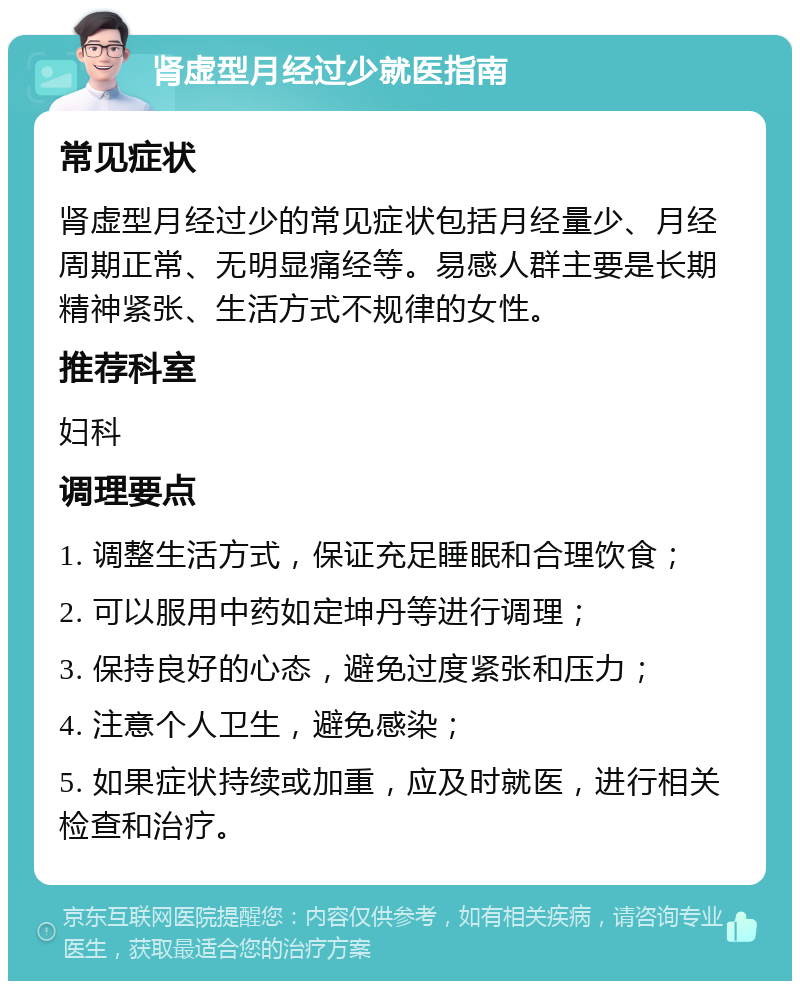 肾虚型月经过少就医指南 常见症状 肾虚型月经过少的常见症状包括月经量少、月经周期正常、无明显痛经等。易感人群主要是长期精神紧张、生活方式不规律的女性。 推荐科室 妇科 调理要点 1. 调整生活方式，保证充足睡眠和合理饮食； 2. 可以服用中药如定坤丹等进行调理； 3. 保持良好的心态，避免过度紧张和压力； 4. 注意个人卫生，避免感染； 5. 如果症状持续或加重，应及时就医，进行相关检查和治疗。