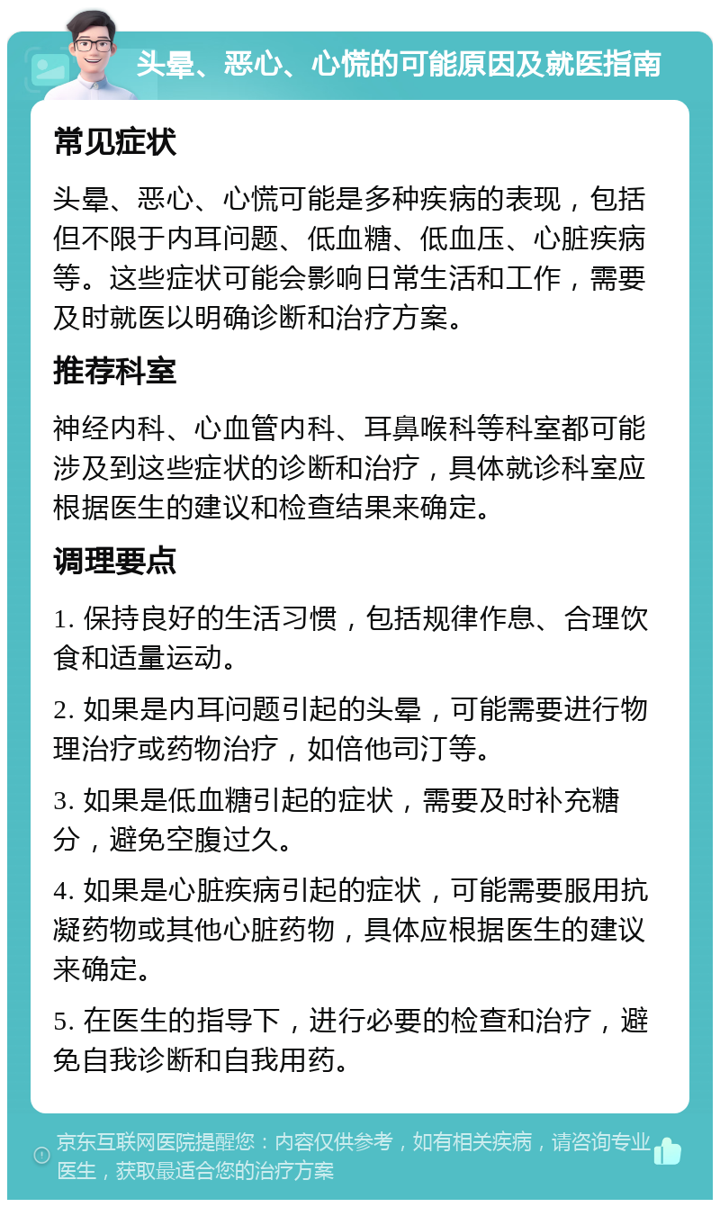 头晕、恶心、心慌的可能原因及就医指南 常见症状 头晕、恶心、心慌可能是多种疾病的表现，包括但不限于内耳问题、低血糖、低血压、心脏疾病等。这些症状可能会影响日常生活和工作，需要及时就医以明确诊断和治疗方案。 推荐科室 神经内科、心血管内科、耳鼻喉科等科室都可能涉及到这些症状的诊断和治疗，具体就诊科室应根据医生的建议和检查结果来确定。 调理要点 1. 保持良好的生活习惯，包括规律作息、合理饮食和适量运动。 2. 如果是内耳问题引起的头晕，可能需要进行物理治疗或药物治疗，如倍他司汀等。 3. 如果是低血糖引起的症状，需要及时补充糖分，避免空腹过久。 4. 如果是心脏疾病引起的症状，可能需要服用抗凝药物或其他心脏药物，具体应根据医生的建议来确定。 5. 在医生的指导下，进行必要的检查和治疗，避免自我诊断和自我用药。