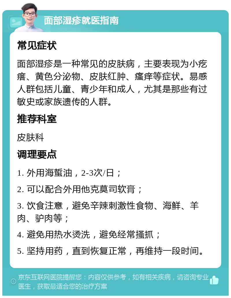 面部湿疹就医指南 常见症状 面部湿疹是一种常见的皮肤病，主要表现为小疙瘩、黄色分泌物、皮肤红肿、瘙痒等症状。易感人群包括儿童、青少年和成人，尤其是那些有过敏史或家族遗传的人群。 推荐科室 皮肤科 调理要点 1. 外用海蜇油，2-3次/日； 2. 可以配合外用他克莫司软膏； 3. 饮食注意，避免辛辣刺激性食物、海鲜、羊肉、驴肉等； 4. 避免用热水烫洗，避免经常搔抓； 5. 坚持用药，直到恢复正常，再维持一段时间。