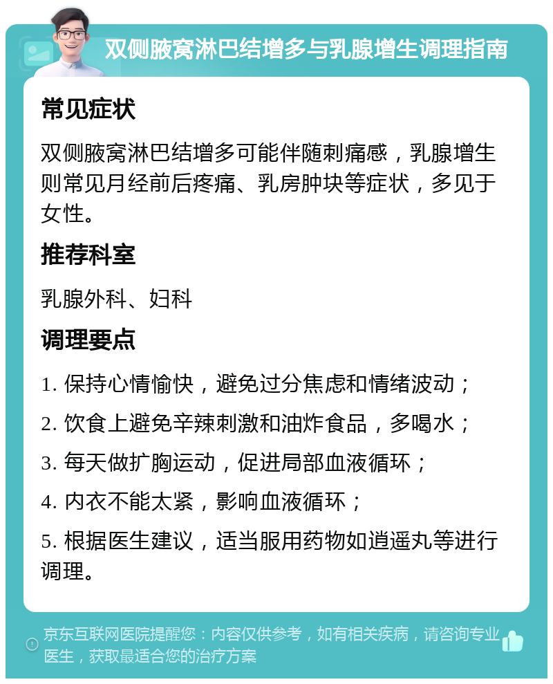 双侧腋窝淋巴结增多与乳腺增生调理指南 常见症状 双侧腋窝淋巴结增多可能伴随刺痛感，乳腺增生则常见月经前后疼痛、乳房肿块等症状，多见于女性。 推荐科室 乳腺外科、妇科 调理要点 1. 保持心情愉快，避免过分焦虑和情绪波动； 2. 饮食上避免辛辣刺激和油炸食品，多喝水； 3. 每天做扩胸运动，促进局部血液循环； 4. 内衣不能太紧，影响血液循环； 5. 根据医生建议，适当服用药物如逍遥丸等进行调理。