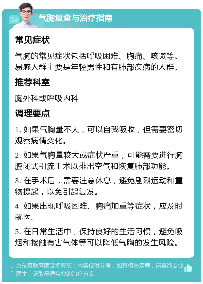 气胸复查与治疗指南 常见症状 气胸的常见症状包括呼吸困难、胸痛、咳嗽等。易感人群主要是年轻男性和有肺部疾病的人群。 推荐科室 胸外科或呼吸内科 调理要点 1. 如果气胸量不大，可以自我吸收，但需要密切观察病情变化。 2. 如果气胸量较大或症状严重，可能需要进行胸腔闭式引流手术以排出空气和恢复肺部功能。 3. 在手术后，需要注意休息，避免剧烈运动和重物提起，以免引起复发。 4. 如果出现呼吸困难、胸痛加重等症状，应及时就医。 5. 在日常生活中，保持良好的生活习惯，避免吸烟和接触有害气体等可以降低气胸的发生风险。