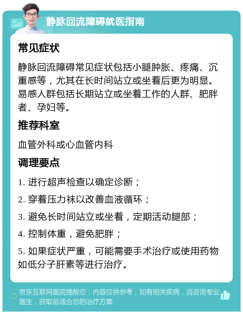 静脉回流障碍就医指南 常见症状 静脉回流障碍常见症状包括小腿肿胀、疼痛、沉重感等，尤其在长时间站立或坐着后更为明显。易感人群包括长期站立或坐着工作的人群、肥胖者、孕妇等。 推荐科室 血管外科或心血管内科 调理要点 1. 进行超声检查以确定诊断； 2. 穿着压力袜以改善血液循环； 3. 避免长时间站立或坐着，定期活动腿部； 4. 控制体重，避免肥胖； 5. 如果症状严重，可能需要手术治疗或使用药物如低分子肝素等进行治疗。