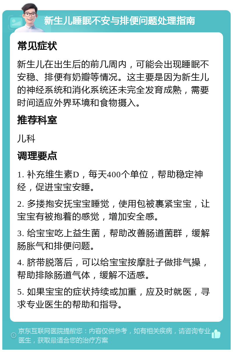 新生儿睡眠不安与排便问题处理指南 常见症状 新生儿在出生后的前几周内，可能会出现睡眠不安稳、排便有奶瓣等情况。这主要是因为新生儿的神经系统和消化系统还未完全发育成熟，需要时间适应外界环境和食物摄入。 推荐科室 儿科 调理要点 1. 补充维生素D，每天400个单位，帮助稳定神经，促进宝宝安睡。 2. 多搂抱安抚宝宝睡觉，使用包被裹紧宝宝，让宝宝有被抱着的感觉，增加安全感。 3. 给宝宝吃上益生菌，帮助改善肠道菌群，缓解肠胀气和排便问题。 4. 脐带脱落后，可以给宝宝按摩肚子做排气操，帮助排除肠道气体，缓解不适感。 5. 如果宝宝的症状持续或加重，应及时就医，寻求专业医生的帮助和指导。