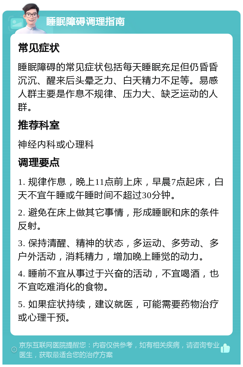 睡眠障碍调理指南 常见症状 睡眠障碍的常见症状包括每天睡眠充足但仍昏昏沉沉、醒来后头晕乏力、白天精力不足等。易感人群主要是作息不规律、压力大、缺乏运动的人群。 推荐科室 神经内科或心理科 调理要点 1. 规律作息，晚上11点前上床，早晨7点起床，白天不宜午睡或午睡时间不超过30分钟。 2. 避免在床上做其它事情，形成睡眠和床的条件反射。 3. 保持清醒、精神的状态，多运动、多劳动、多户外活动，消耗精力，增加晚上睡觉的动力。 4. 睡前不宜从事过于兴奋的活动，不宜喝酒，也不宜吃难消化的食物。 5. 如果症状持续，建议就医，可能需要药物治疗或心理干预。