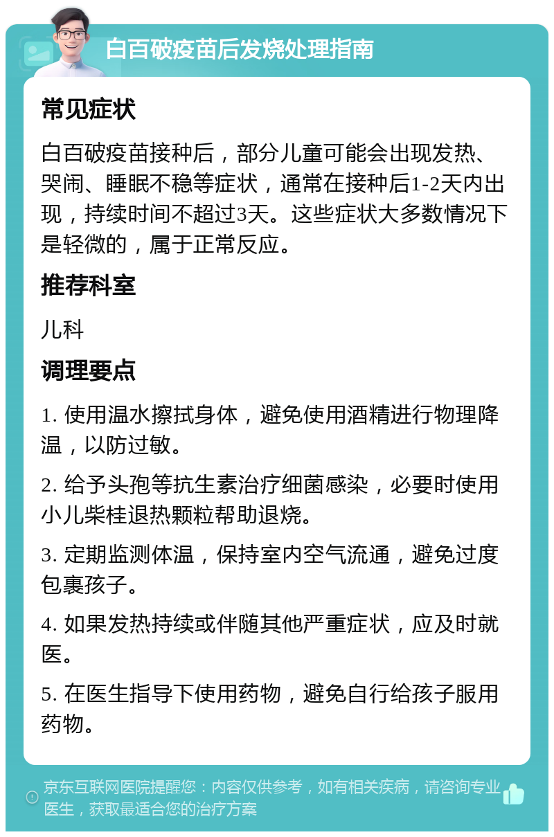 白百破疫苗后发烧处理指南 常见症状 白百破疫苗接种后，部分儿童可能会出现发热、哭闹、睡眠不稳等症状，通常在接种后1-2天内出现，持续时间不超过3天。这些症状大多数情况下是轻微的，属于正常反应。 推荐科室 儿科 调理要点 1. 使用温水擦拭身体，避免使用酒精进行物理降温，以防过敏。 2. 给予头孢等抗生素治疗细菌感染，必要时使用小儿柴桂退热颗粒帮助退烧。 3. 定期监测体温，保持室内空气流通，避免过度包裹孩子。 4. 如果发热持续或伴随其他严重症状，应及时就医。 5. 在医生指导下使用药物，避免自行给孩子服用药物。