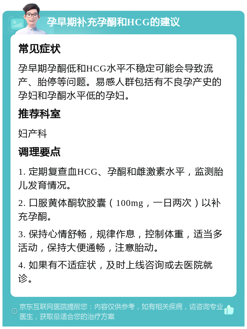 孕早期补充孕酮和HCG的建议 常见症状 孕早期孕酮低和HCG水平不稳定可能会导致流产、胎停等问题。易感人群包括有不良孕产史的孕妇和孕酮水平低的孕妇。 推荐科室 妇产科 调理要点 1. 定期复查血HCG、孕酮和雌激素水平，监测胎儿发育情况。 2. 口服黄体酮软胶囊（100mg，一日两次）以补充孕酮。 3. 保持心情舒畅，规律作息，控制体重，适当多活动，保持大便通畅，注意胎动。 4. 如果有不适症状，及时上线咨询或去医院就诊。