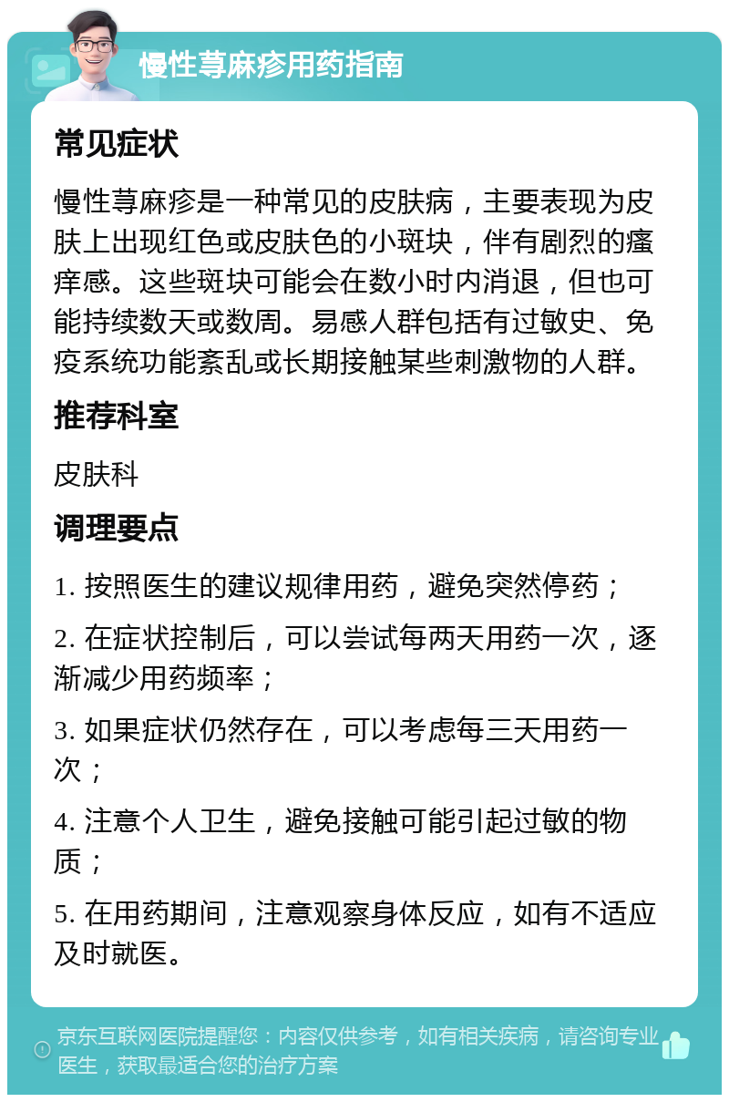 慢性荨麻疹用药指南 常见症状 慢性荨麻疹是一种常见的皮肤病，主要表现为皮肤上出现红色或皮肤色的小斑块，伴有剧烈的瘙痒感。这些斑块可能会在数小时内消退，但也可能持续数天或数周。易感人群包括有过敏史、免疫系统功能紊乱或长期接触某些刺激物的人群。 推荐科室 皮肤科 调理要点 1. 按照医生的建议规律用药，避免突然停药； 2. 在症状控制后，可以尝试每两天用药一次，逐渐减少用药频率； 3. 如果症状仍然存在，可以考虑每三天用药一次； 4. 注意个人卫生，避免接触可能引起过敏的物质； 5. 在用药期间，注意观察身体反应，如有不适应及时就医。