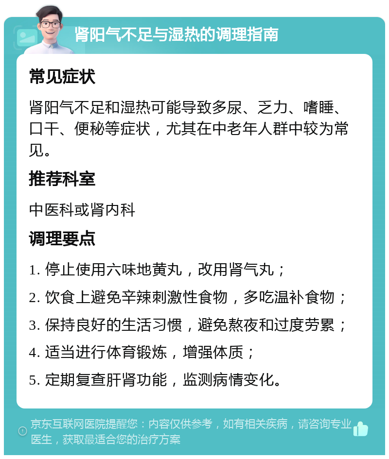 肾阳气不足与湿热的调理指南 常见症状 肾阳气不足和湿热可能导致多尿、乏力、嗜睡、口干、便秘等症状，尤其在中老年人群中较为常见。 推荐科室 中医科或肾内科 调理要点 1. 停止使用六味地黄丸，改用肾气丸； 2. 饮食上避免辛辣刺激性食物，多吃温补食物； 3. 保持良好的生活习惯，避免熬夜和过度劳累； 4. 适当进行体育锻炼，增强体质； 5. 定期复查肝肾功能，监测病情变化。