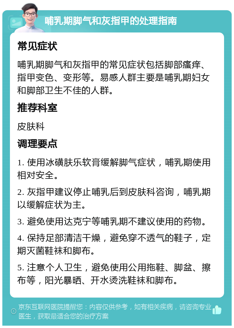 哺乳期脚气和灰指甲的处理指南 常见症状 哺乳期脚气和灰指甲的常见症状包括脚部瘙痒、指甲变色、变形等。易感人群主要是哺乳期妇女和脚部卫生不佳的人群。 推荐科室 皮肤科 调理要点 1. 使用冰磺肤乐软膏缓解脚气症状，哺乳期使用相对安全。 2. 灰指甲建议停止哺乳后到皮肤科咨询，哺乳期以缓解症状为主。 3. 避免使用达克宁等哺乳期不建议使用的药物。 4. 保持足部清洁干燥，避免穿不透气的鞋子，定期灭菌鞋袜和脚布。 5. 注意个人卫生，避免使用公用拖鞋、脚盆、擦布等，阳光暴晒、开水烫洗鞋袜和脚布。