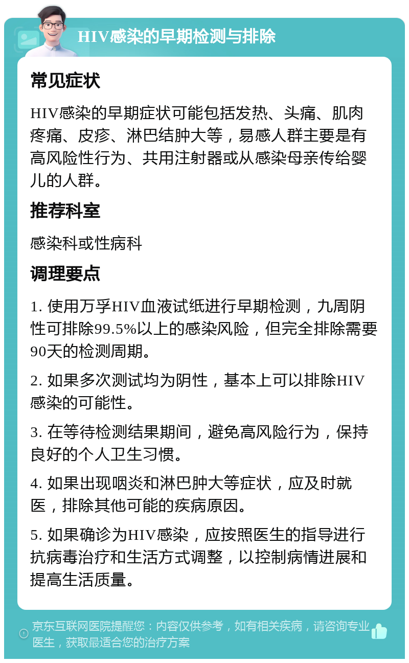 HIV感染的早期检测与排除 常见症状 HIV感染的早期症状可能包括发热、头痛、肌肉疼痛、皮疹、淋巴结肿大等，易感人群主要是有高风险性行为、共用注射器或从感染母亲传给婴儿的人群。 推荐科室 感染科或性病科 调理要点 1. 使用万孚HIV血液试纸进行早期检测，九周阴性可排除99.5%以上的感染风险，但完全排除需要90天的检测周期。 2. 如果多次测试均为阴性，基本上可以排除HIV感染的可能性。 3. 在等待检测结果期间，避免高风险行为，保持良好的个人卫生习惯。 4. 如果出现咽炎和淋巴肿大等症状，应及时就医，排除其他可能的疾病原因。 5. 如果确诊为HIV感染，应按照医生的指导进行抗病毒治疗和生活方式调整，以控制病情进展和提高生活质量。