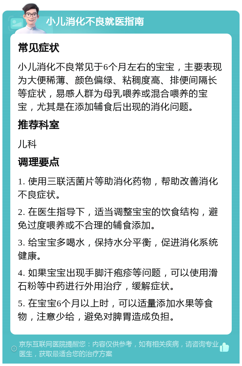 小儿消化不良就医指南 常见症状 小儿消化不良常见于6个月左右的宝宝，主要表现为大便稀薄、颜色偏绿、粘稠度高、排便间隔长等症状，易感人群为母乳喂养或混合喂养的宝宝，尤其是在添加辅食后出现的消化问题。 推荐科室 儿科 调理要点 1. 使用三联活菌片等助消化药物，帮助改善消化不良症状。 2. 在医生指导下，适当调整宝宝的饮食结构，避免过度喂养或不合理的辅食添加。 3. 给宝宝多喝水，保持水分平衡，促进消化系统健康。 4. 如果宝宝出现手脚汗疱疹等问题，可以使用滑石粉等中药进行外用治疗，缓解症状。 5. 在宝宝6个月以上时，可以适量添加水果等食物，注意少给，避免对脾胃造成负担。