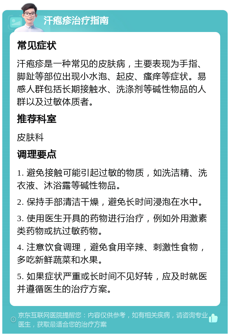 汗疱疹治疗指南 常见症状 汗疱疹是一种常见的皮肤病，主要表现为手指、脚趾等部位出现小水泡、起皮、瘙痒等症状。易感人群包括长期接触水、洗涤剂等碱性物品的人群以及过敏体质者。 推荐科室 皮肤科 调理要点 1. 避免接触可能引起过敏的物质，如洗洁精、洗衣液、沐浴露等碱性物品。 2. 保持手部清洁干燥，避免长时间浸泡在水中。 3. 使用医生开具的药物进行治疗，例如外用激素类药物或抗过敏药物。 4. 注意饮食调理，避免食用辛辣、刺激性食物，多吃新鲜蔬菜和水果。 5. 如果症状严重或长时间不见好转，应及时就医并遵循医生的治疗方案。