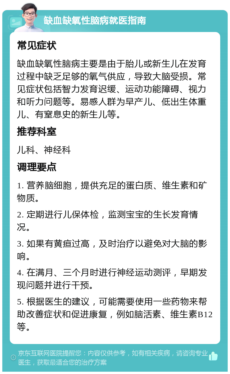 缺血缺氧性脑病就医指南 常见症状 缺血缺氧性脑病主要是由于胎儿或新生儿在发育过程中缺乏足够的氧气供应，导致大脑受损。常见症状包括智力发育迟缓、运动功能障碍、视力和听力问题等。易感人群为早产儿、低出生体重儿、有窒息史的新生儿等。 推荐科室 儿科、神经科 调理要点 1. 营养脑细胞，提供充足的蛋白质、维生素和矿物质。 2. 定期进行儿保体检，监测宝宝的生长发育情况。 3. 如果有黄疸过高，及时治疗以避免对大脑的影响。 4. 在满月、三个月时进行神经运动测评，早期发现问题并进行干预。 5. 根据医生的建议，可能需要使用一些药物来帮助改善症状和促进康复，例如脑活素、维生素B12等。