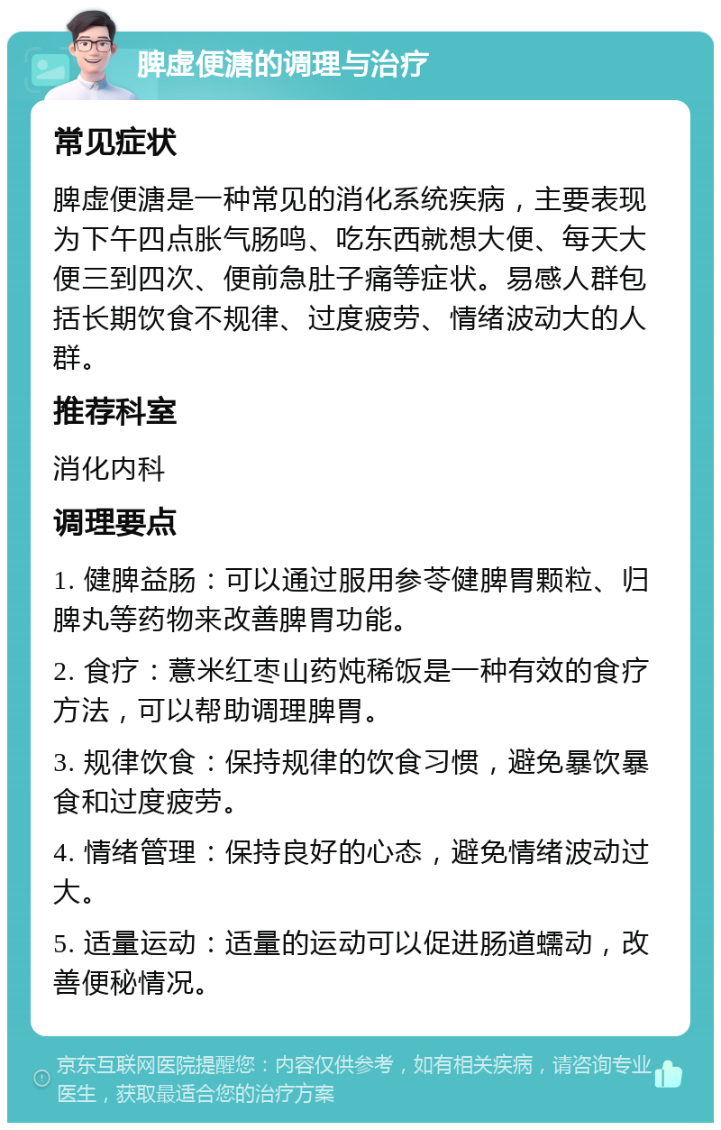 脾虚便溏的调理与治疗 常见症状 脾虚便溏是一种常见的消化系统疾病，主要表现为下午四点胀气肠鸣、吃东西就想大便、每天大便三到四次、便前急肚子痛等症状。易感人群包括长期饮食不规律、过度疲劳、情绪波动大的人群。 推荐科室 消化内科 调理要点 1. 健脾益肠：可以通过服用参苓健脾胃颗粒、归脾丸等药物来改善脾胃功能。 2. 食疗：薏米红枣山药炖稀饭是一种有效的食疗方法，可以帮助调理脾胃。 3. 规律饮食：保持规律的饮食习惯，避免暴饮暴食和过度疲劳。 4. 情绪管理：保持良好的心态，避免情绪波动过大。 5. 适量运动：适量的运动可以促进肠道蠕动，改善便秘情况。