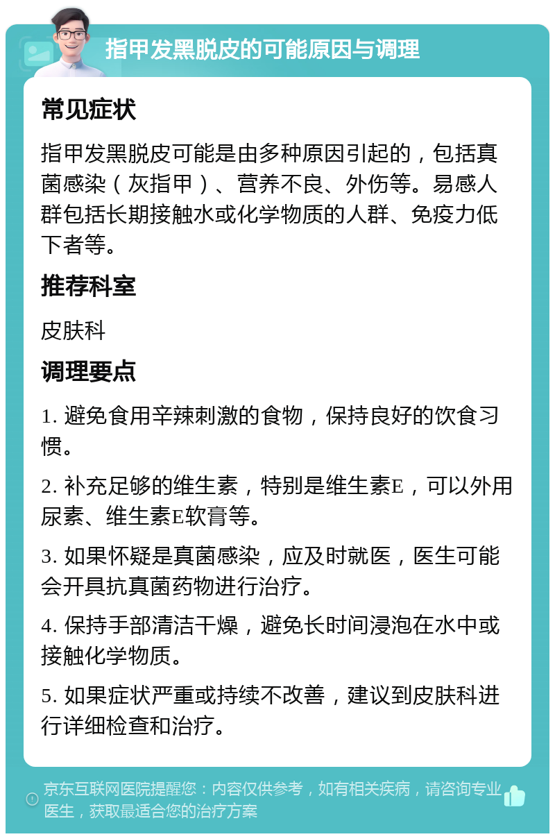 指甲发黑脱皮的可能原因与调理 常见症状 指甲发黑脱皮可能是由多种原因引起的，包括真菌感染（灰指甲）、营养不良、外伤等。易感人群包括长期接触水或化学物质的人群、免疫力低下者等。 推荐科室 皮肤科 调理要点 1. 避免食用辛辣刺激的食物，保持良好的饮食习惯。 2. 补充足够的维生素，特别是维生素E，可以外用尿素、维生素E软膏等。 3. 如果怀疑是真菌感染，应及时就医，医生可能会开具抗真菌药物进行治疗。 4. 保持手部清洁干燥，避免长时间浸泡在水中或接触化学物质。 5. 如果症状严重或持续不改善，建议到皮肤科进行详细检查和治疗。