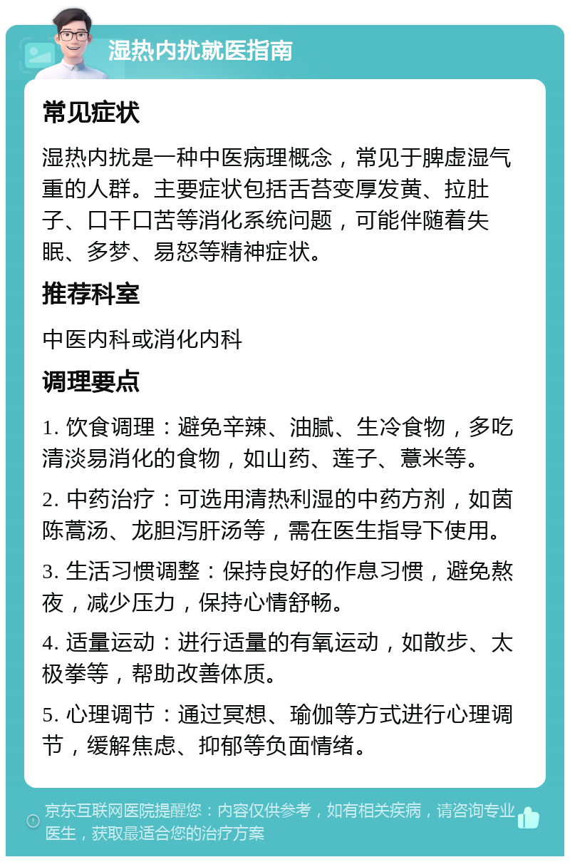 湿热内扰就医指南 常见症状 湿热内扰是一种中医病理概念，常见于脾虚湿气重的人群。主要症状包括舌苔变厚发黄、拉肚子、口干口苦等消化系统问题，可能伴随着失眠、多梦、易怒等精神症状。 推荐科室 中医内科或消化内科 调理要点 1. 饮食调理：避免辛辣、油腻、生冷食物，多吃清淡易消化的食物，如山药、莲子、薏米等。 2. 中药治疗：可选用清热利湿的中药方剂，如茵陈蒿汤、龙胆泻肝汤等，需在医生指导下使用。 3. 生活习惯调整：保持良好的作息习惯，避免熬夜，减少压力，保持心情舒畅。 4. 适量运动：进行适量的有氧运动，如散步、太极拳等，帮助改善体质。 5. 心理调节：通过冥想、瑜伽等方式进行心理调节，缓解焦虑、抑郁等负面情绪。