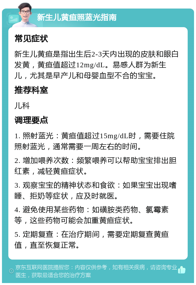 新生儿黄疸照蓝光指南 常见症状 新生儿黄疸是指出生后2-3天内出现的皮肤和眼白发黄，黄疸值超过12mg/dL。易感人群为新生儿，尤其是早产儿和母婴血型不合的宝宝。 推荐科室 儿科 调理要点 1. 照射蓝光：黄疸值超过15mg/dL时，需要住院照射蓝光，通常需要一周左右的时间。 2. 增加喂养次数：频繁喂养可以帮助宝宝排出胆红素，减轻黄疸症状。 3. 观察宝宝的精神状态和食欲：如果宝宝出现嗜睡、拒奶等症状，应及时就医。 4. 避免使用某些药物：如磺胺类药物、氯霉素等，这些药物可能会加重黄疸症状。 5. 定期复查：在治疗期间，需要定期复查黄疸值，直至恢复正常。