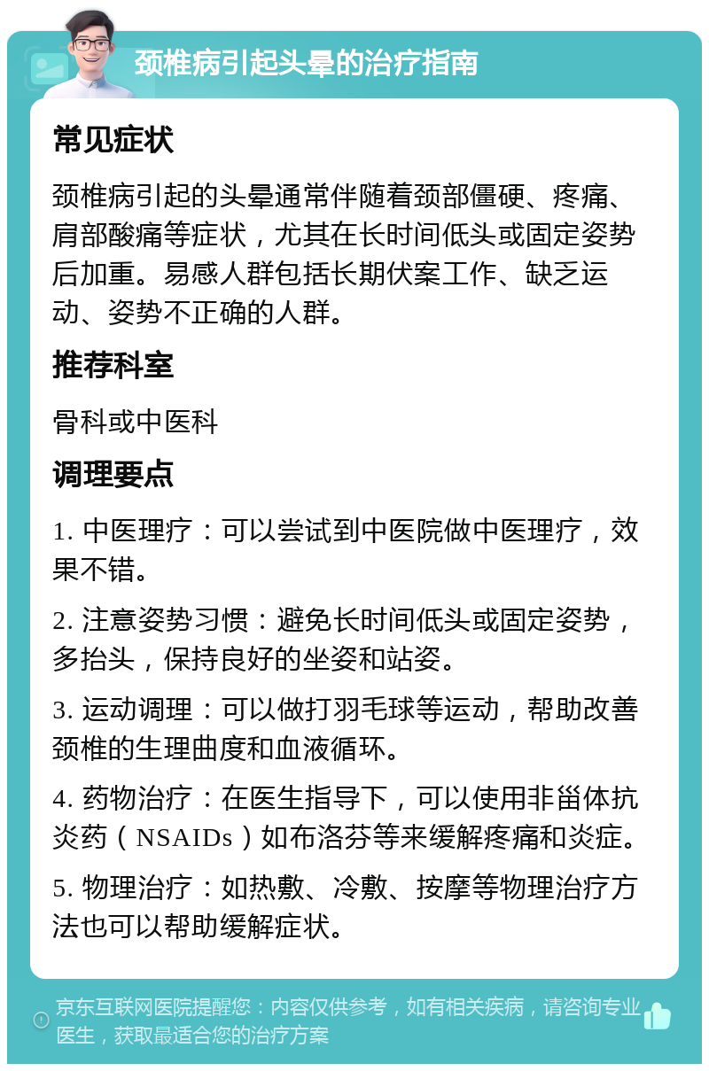 颈椎病引起头晕的治疗指南 常见症状 颈椎病引起的头晕通常伴随着颈部僵硬、疼痛、肩部酸痛等症状，尤其在长时间低头或固定姿势后加重。易感人群包括长期伏案工作、缺乏运动、姿势不正确的人群。 推荐科室 骨科或中医科 调理要点 1. 中医理疗：可以尝试到中医院做中医理疗，效果不错。 2. 注意姿势习惯：避免长时间低头或固定姿势，多抬头，保持良好的坐姿和站姿。 3. 运动调理：可以做打羽毛球等运动，帮助改善颈椎的生理曲度和血液循环。 4. 药物治疗：在医生指导下，可以使用非甾体抗炎药（NSAIDs）如布洛芬等来缓解疼痛和炎症。 5. 物理治疗：如热敷、冷敷、按摩等物理治疗方法也可以帮助缓解症状。