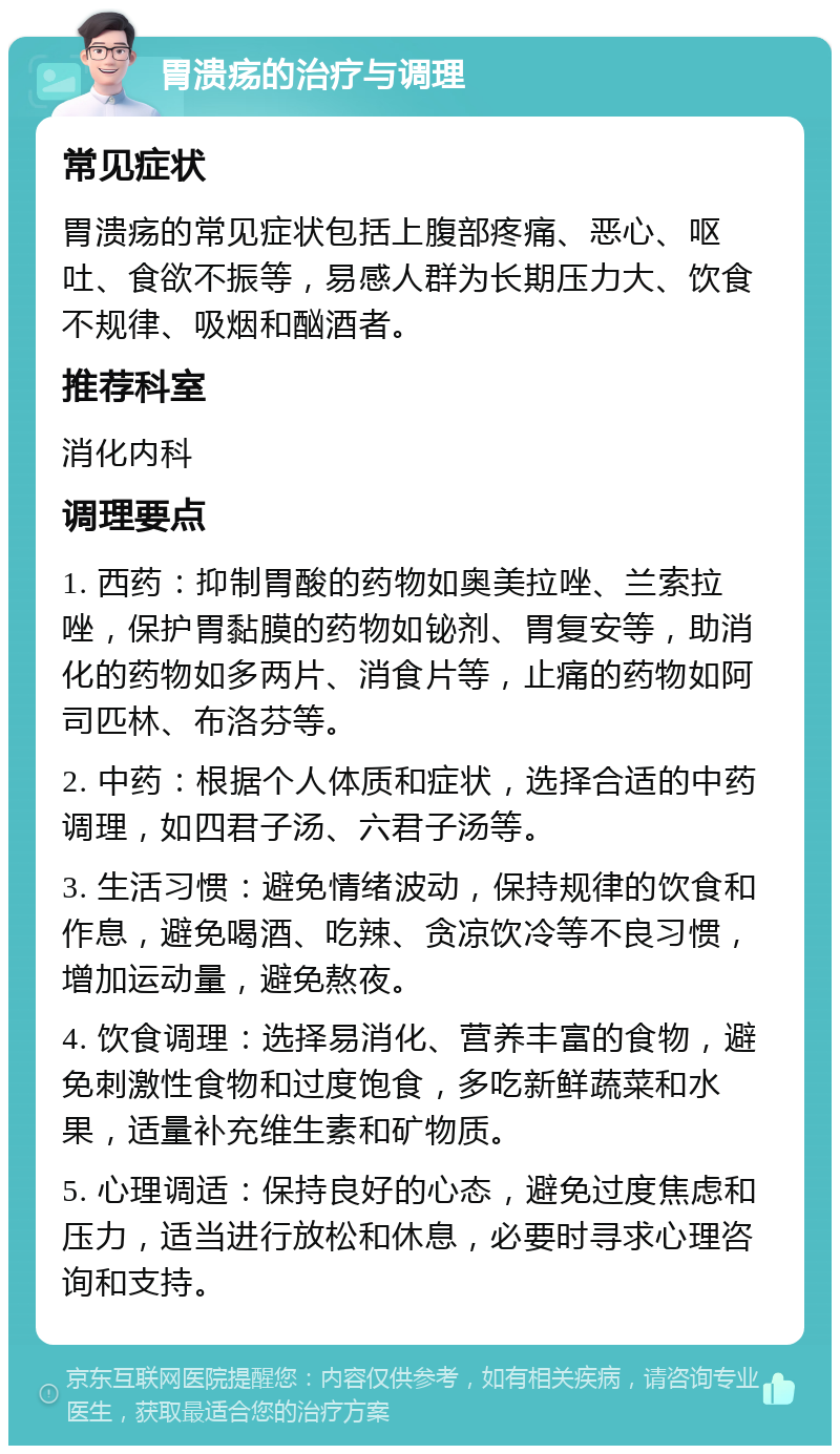 胃溃疡的治疗与调理 常见症状 胃溃疡的常见症状包括上腹部疼痛、恶心、呕吐、食欲不振等，易感人群为长期压力大、饮食不规律、吸烟和酗酒者。 推荐科室 消化内科 调理要点 1. 西药：抑制胃酸的药物如奥美拉唑、兰索拉唑，保护胃黏膜的药物如铋剂、胃复安等，助消化的药物如多两片、消食片等，止痛的药物如阿司匹林、布洛芬等。 2. 中药：根据个人体质和症状，选择合适的中药调理，如四君子汤、六君子汤等。 3. 生活习惯：避免情绪波动，保持规律的饮食和作息，避免喝酒、吃辣、贪凉饮冷等不良习惯，增加运动量，避免熬夜。 4. 饮食调理：选择易消化、营养丰富的食物，避免刺激性食物和过度饱食，多吃新鲜蔬菜和水果，适量补充维生素和矿物质。 5. 心理调适：保持良好的心态，避免过度焦虑和压力，适当进行放松和休息，必要时寻求心理咨询和支持。